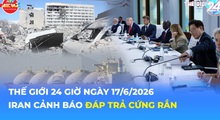 Tin Thế giới 24 Giờ ngày 17/6/2026 | Iran cảnh báo đáp trả cứng rắn