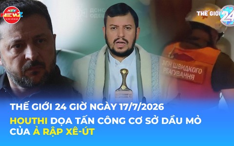Tin Thế giới 24 Giờ ngày 17/7/2026 | Houthi dọa tấn công cơ sở dầu mỏ của Ả Rập Xê-út