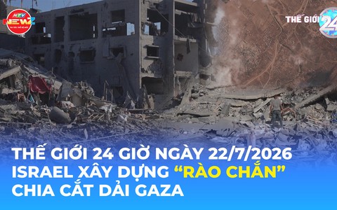Tin Thế giới 24 Giờ ngày 22/7/2026 | Israel xây dựng "rào chắn" chia cắt Dải Gaza